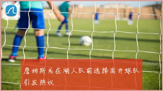 詹姆斯或在湖人队前选择离开球队引发热议