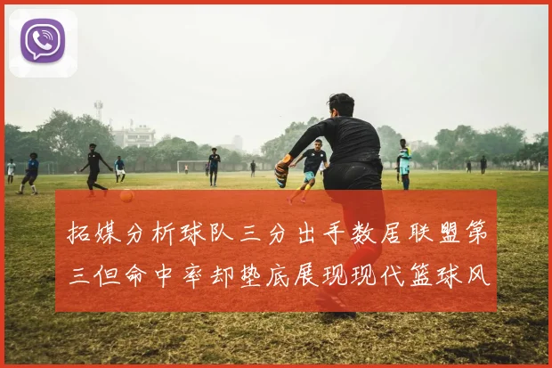 拓媒分析球队三分出手数居联盟第三但命中率却垫底展现现代篮球风格