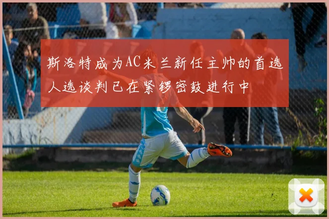 斯洛特成为AC米兰新任主帅的首选人选谈判已在紧锣密鼓进行中