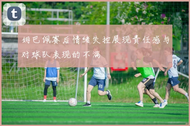 姆巴佩赛后情绪失控展现责任感与对球队表现的不满