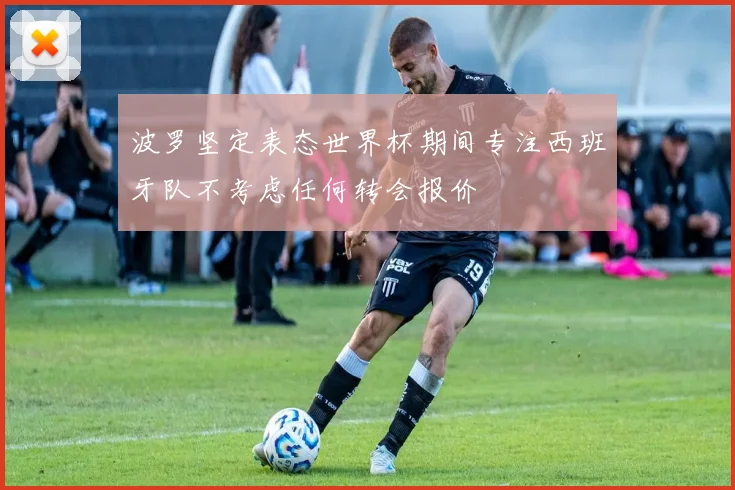 波罗坚定表态世界杯期间专注西班牙队不考虑任何转会报价