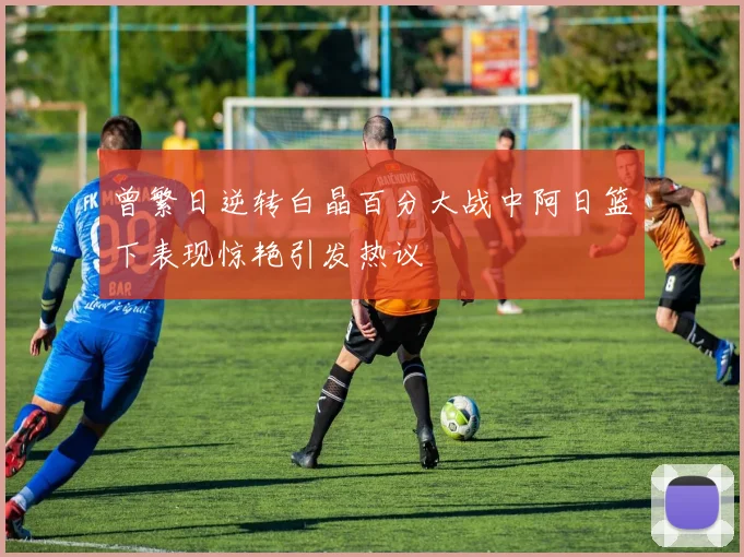 曾繁日逆转白晶百分大战中阿日篮下表现惊艳引发热议