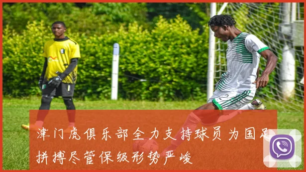 津门虎俱乐部全力支持球员为国足拼搏尽管保级形势严峻