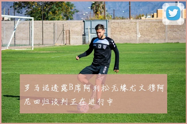 罗马诺透露B席阿利松无缘尤文穆阿尼回归谈判正在进行中