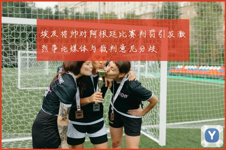 埃及将帅对阿根廷比赛判罚引发激烈争论媒体与裁判意见分歧