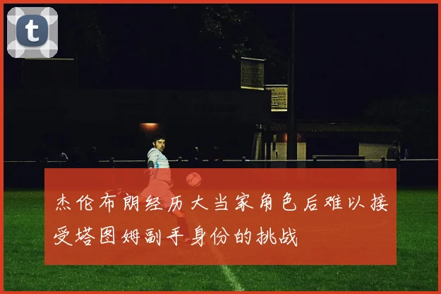 杰伦布朗经历大当家角色后难以接受塔图姆副手身份的挑战