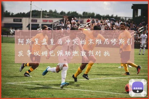 阿斯复盘皇马冲突始末维尼修斯引发争议姆巴佩助燃激烈对抗