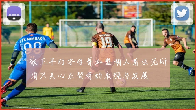 张卫平对字母哥加盟湖人看法无所谓只关心东契奇的表现与发展