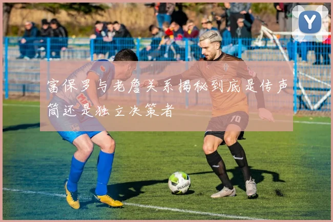 富保罗与老詹关系揭秘到底是传声筒还是独立决策者