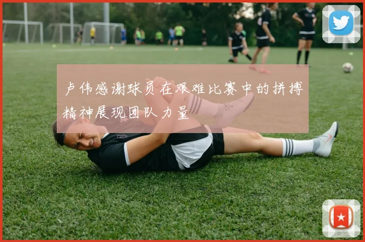 卢伟感谢球员在艰难比赛中的拼搏精神展现团队力量