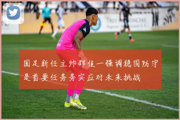 国足新任主帅邵佳一强调稳固防守是首要任务务实应对未来挑战