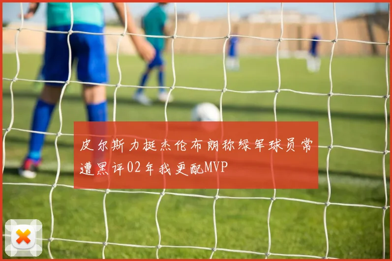 皮尔斯力挺杰伦布朗称绿军球员常遭黑评02年我更配MVP