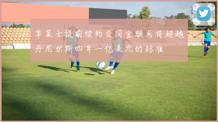 华莱士提前续约合同金额或将超越丹尼尔斯四年一亿美元的标准
