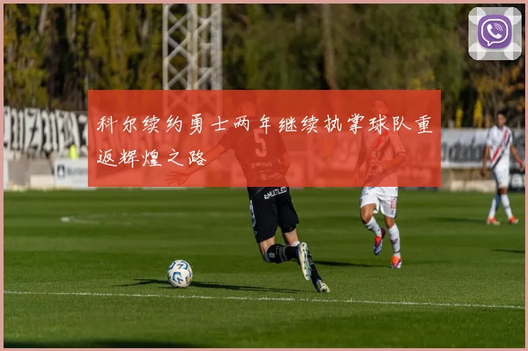 科尔续约勇士两年继续执掌球队重返辉煌之路
