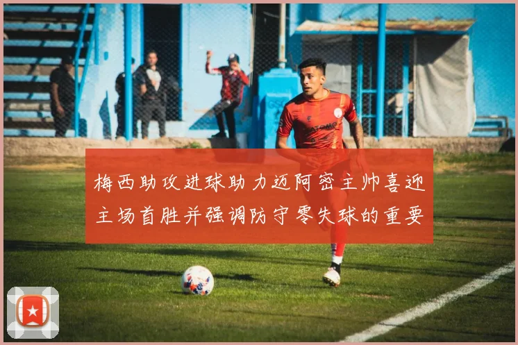 梅西助攻进球助力迈阿密主帅喜迎主场首胜并强调防守零失球的重要性
