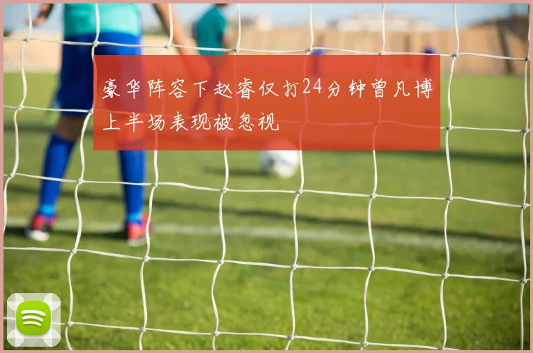 豪华阵容下赵睿仅打24分钟曾凡博上半场表现被忽视
