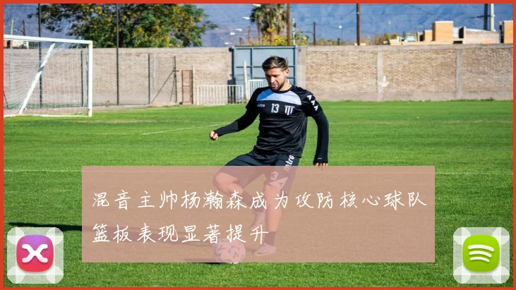 混音主帅杨瀚森成为攻防核心球队篮板表现显著提升