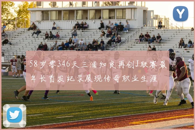 58岁零346天三浦知良再创J联赛最年长首发纪录展现传奇职业生涯