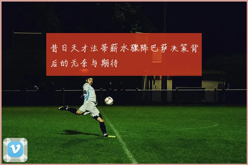 昔日天才法蒂薪水骤降巴萨决策背后的无奈与期待