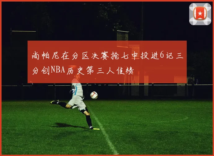 尚帕尼在分区决赛抢七中投进6记三分创NBA历史第三人佳绩