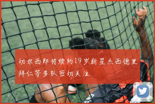 切尔西即将续约19岁新星杰西德里拜仁等多队密切关注