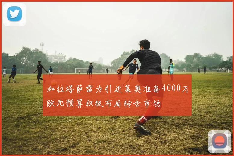 加拉塔萨雷为引进莱奥准备4000万欧元预算积极布局转会市场