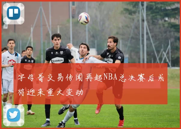字母哥交易传闻再起NBA总决赛后或将迎来重大变动