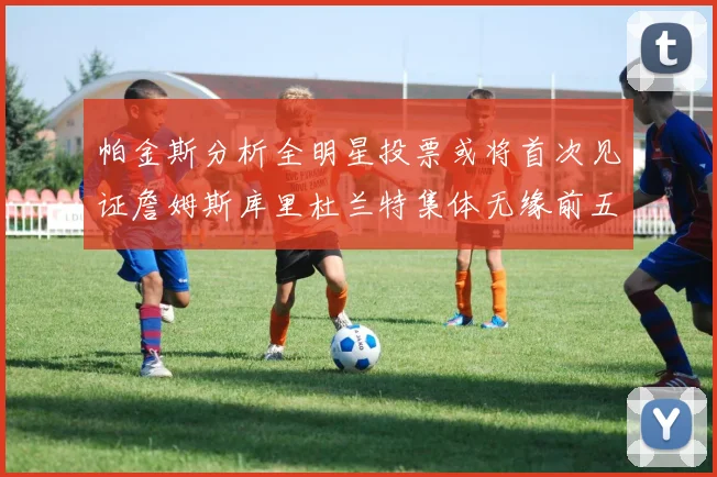 帕金斯分析全明星投票或将首次见证詹姆斯库里杜兰特集体无缘前五