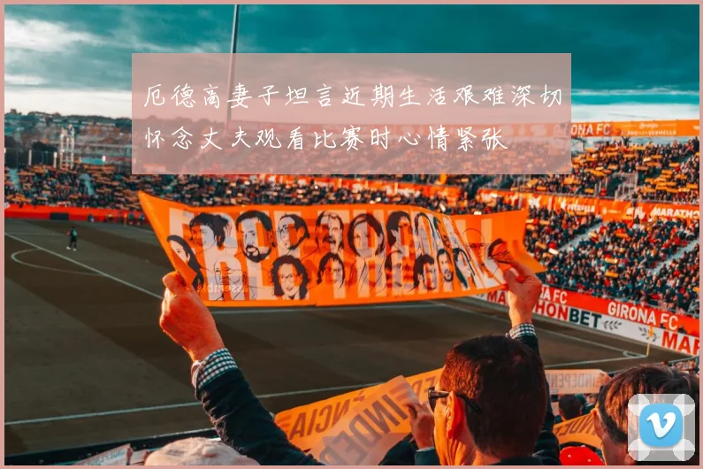 厄德高妻子坦言近期生活艰难深切怀念丈夫观看比赛时心情紧张