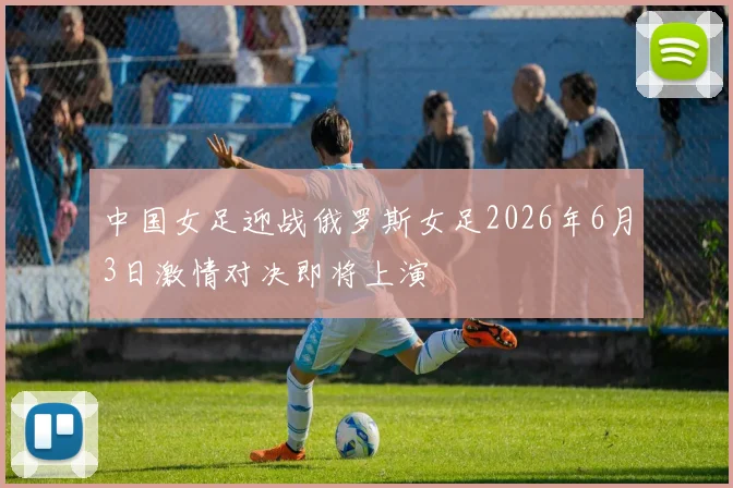 中国女足迎战俄罗斯女足2026年6月3日激情对决即将上演