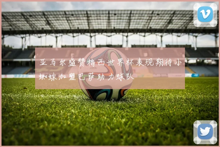 亚马尔盛赞梅西世界杯表现期待小蜘蛛加盟巴萨助力球队