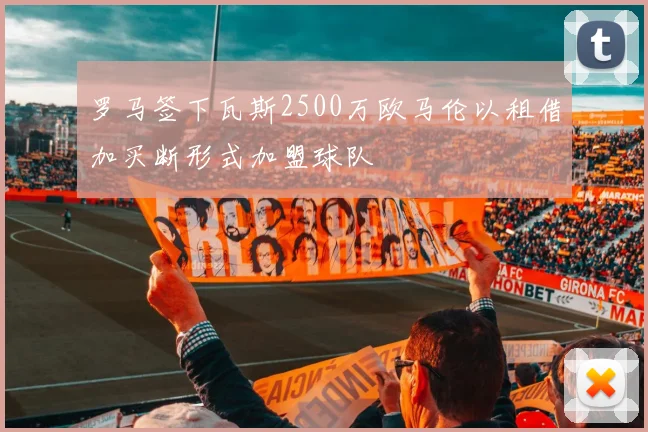 罗马签下瓦斯2500万欧马伦以租借加买断形式加盟球队