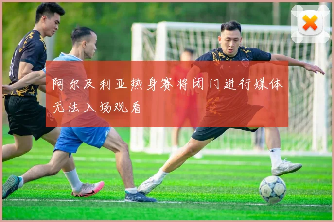 阿尔及利亚热身赛将闭门进行媒体无法入场观看