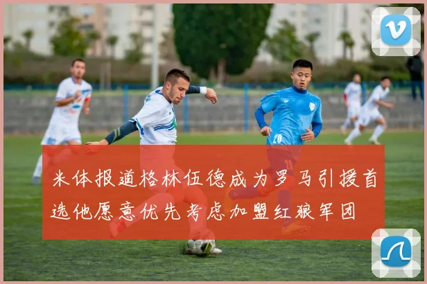 米体报道格林伍德成为罗马引援首选他愿意优先考虑加盟红狼军团