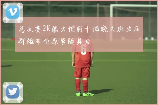 总决赛2K能力值前十揭晓文班力压群雄布伦森紧随其后
